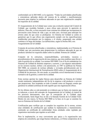 conformidad con la ISO 8402, es la siguiente: “Todas las actividades planificadas
y sistemáticas aplicadas dentro del sistema de la calidad y manifiestamente
necesaria para inspirar la confianza adecuada en que una organización cumplirá
los requisitos de la calidad.

El Aseguramiento de la Calidad nace como una evolución natural del Control de
Calidad, que resultaba limitado y poco eficaz para prevenir la aparición de
defectos. Para ello, se hizo necesario crear sistemas de calidad que incorporasen la
prevención como forma de vida y que, en todo caso, sirvieran para anticipar los
errores antes de que estos se produjeran. Un Sistema de Calidad se centra en
garantizar que lo que ofrece una organización cumple con las especificaciones
establecidas previamente por la empresa y el cliente, asegurando una calidad
continua a lo largo del tiempo. Las definiciones, según la Norma ISO, son:
Aseguramiento de la Calidad:

Conjunto de acciones planificadas y sistemáticas, implementadas en el Sistema de
Calidad, que son necesarias para proporcionar la confianza adecuada de que un
producto satisfará los requisitos dados sobre la calidad. Sistema de Calidad:

Conjunto de la estructura, responsabilidades, actividades, recursos y
procedimientos de la organización de una empresa, que ésta establece para llevar a
cabo la gestión de su calidad. Las normas ISO 9000. Con el fin de estandarizar los
Sistemas de Calidad de distintas empresas y sectores, y con algunos antecedentes
en los sectores nuclear, militar y de automoción, en 1987 se publican las Nomas
ISO 9000, un conjunto de normas editadas y revisadas periódicamente por la
Organización Internacional de Normalización (ISO) sobre el Aseguramiento de la
Calidad de los procesos. De este modo, se consolida a nivel internacional el marco
normativo de la gestión y control de la calidad.

Estas normas aportan las reglas básicas para desarrollar un Sistema de Calidad
siendo totalmente independientes del fin de la empresa o del producto o servicio
que proporcione. Son aceptadas en todo el mundo como un lenguaje común que
garantiza la calidad (continua) de todo aquello que una organización ofrece.

En los últimos años se está poniendo en evidencia que no basta con mejoras que
se reduzcan, a través del concepto de Aseguramiento de la Calidad, al control de
los procesos básicamente, sino que la concepción de la Calidad sigue
evolucionando, hasta llegar hoy en día a la llamada Gestión de la Calidad Total.
Dentro de este marco, la Norma ISO 9000 es la base en la que se asientan los
nuevos Sistemas de Gestión de la Calidad.

Certificación para verificar que se cumplen los requisitos de la norma, existen
unas entidades de certificación que auditan la implantación y mantenimiento,
emitiendo un certificado de conformidad. Estas entidades están vigiladas por
organismos nacionales que regulan su actividad.

Para la implantación, es muy conveniente que apoye a la organización una
empresa de consultoría, que tenga buenas referencias, y el firme compromiso de la
 