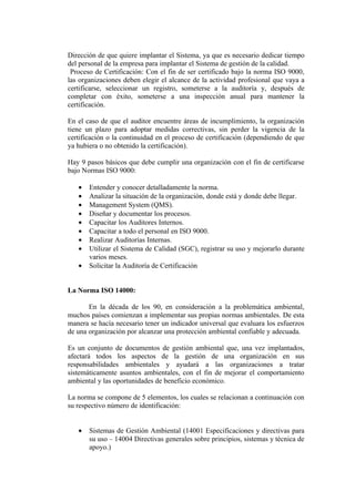 Dirección de que quiere implantar el Sistema, ya que es necesario dedicar tiempo
del personal de la empresa para implantar el Sistema de gestión de la calidad.
 Proceso de Certificación: Con el fin de ser certificado bajo la norma ISO 9000,
las organizaciones deben elegir el alcance de la actividad profesional que vaya a
certificarse, seleccionar un registro, someterse a la auditoría y, después de
completar con éxito, someterse a una inspección anual para mantener la
certificación.

En el caso de que el auditor encuentre áreas de incumplimiento, la organización
tiene un plazo para adoptar medidas correctivas, sin perder la vigencia de la
certificación o la continuidad en el proceso de certificación (dependiendo de que
ya hubiera o no obtenido la certificación).

Hay 9 pasos básicos que debe cumplir una organización con el fin de certificarse
bajo Normas ISO 9000:

   •   Entender y conocer detalladamente la norma.
   •   Analizar la situación de la organización, donde está y donde debe llegar.
   •   Management System (QMS).
   •   Diseñar y documentar los procesos.
   •   Capacitar los Auditores Internos.
   •   Capacitar a todo el personal en ISO 9000.
   •   Realizar Auditorías Internas.
   •   Utilizar el Sistema de Calidad (SGC), registrar su uso y mejorarlo durante
       varios meses.
   •   Solicitar la Auditoría de Certificación


La Norma ISO 14000:

       En la década de los 90, en consideración a la problemática ambiental,
muchos países comienzan a implementar sus propias normas ambientales. De esta
manera se hacía necesario tener un indicador universal que evaluara los esfuerzos
de una organización por alcanzar una protección ambiental confiable y adecuada.

Es un conjunto de documentos de gestión ambiental que, una vez implantados,
afectará todos los aspectos de la gestión de una organización en sus
responsabilidades ambientales y ayudará a las organizaciones a tratar
sistemáticamente asuntos ambientales, con el fin de mejorar el comportamiento
ambiental y las oportunidades de beneficio económico.

La norma se compone de 5 elementos, los cuales se relacionan a continuación con
su respectivo número de identificación:


   •   Sistemas de Gestión Ambiental (14001 Especificaciones y directivas para
       su uso – 14004 Directivas generales sobre principios, sistemas y técnica de
       apoyo.)
 