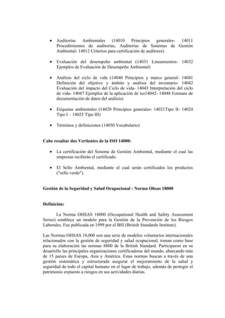 •   Auditorías Ambientales (14010 Principios generales- 14011
       Procedimientos de auditorías, Auditorías de Sistemas de Gestión
       Ambiental- 14012 Criterios para certificación de auditores)

   •   Evaluación del desempeño ambiental (14031 Lineamientos- 14032
       Ejemplos de Evaluación de Desempeño Ambiental)

   •   Análisis del ciclo de vida (14040 Principios y marco general- 14041
       Definición del objetivo y ámbito y análisis del inventario- 14042
       Evaluación del impacto del Ciclo de vida- 14043 Interpretación del ciclo
       de vida- 14047 Ejemplos de la aplicación de iso14042- 14048 Formato de
       documentación de datos del análisis)

   •   Etiquetas ambientales (14020 Principios generales- 14021Tipo II- 14024
       Tipo I – 14025 Tipo III)

   •   Términos y definiciones (14050 Vocabulario)


Cabe resaltar dos Vertientes de la ISO 14000:

   •   La certificación del Sistema de Gestión Ambiental, mediante el cual las
       empresas recibirán el certificado.

   •   El Sello Ambiental, mediante el cual serán certificados los productos
       ("sello verde").


Gestión de la Seguridad y Salud Ocupacional - Norma Ohsas 18000


Definición:

       La Norma OHSAS 18000 (Occupational Health and Safety Assessment
Series) establece un modelo para la Gestión de la Prevención de los Riesgos
Laborales. Fue publicada en 1999 por el BSI (British Standards Institute).

Las Normas OHSAS 18,000 son una serie de modelos voluntarios internacionales
relacionados con la gestión de seguridad y salud ocupacional, toman como base
para su elaboración las normas 8800 de la British Standard. Participaron en su
desarrollo las principales organizaciones certificadoras del mundo, abarcando más
de 15 países de Europa, Asia y América. Estas normas buscan a través de una
gestión sistemática y estructurada asegurar el mejoramiento de la salud y
seguridad de todo el capital humano en el lugar de trabajo, además de proteger el
patrimonio expuesto a riesgos en sus actividades diarias.
 