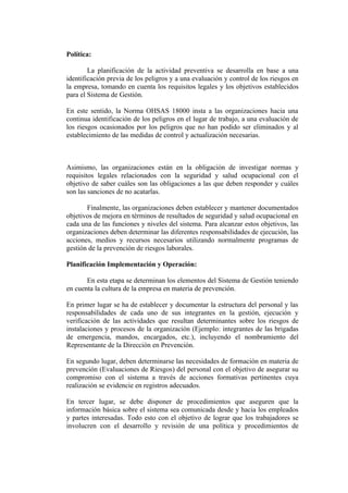 Política:

        La planificación de la actividad preventiva se desarrolla en base a una
identificación previa de los peligros y a una evaluación y control de los riesgos en
la empresa, tomando en cuenta los requisitos legales y los objetivos establecidos
para el Sistema de Gestión.

En este sentido, la Norma OHSAS 18000 insta a las organizaciones hacia una
continua identificación de los peligros en el lugar de trabajo, a una evaluación de
los riesgos ocasionados por los peligros que no han podido ser eliminados y al
establecimiento de las medidas de control y actualización necesarias.



Asimismo, las organizaciones están en la obligación de investigar normas y
requisitos legales relacionados con la seguridad y salud ocupacional con el
objetivo de saber cuáles son las obligaciones a las que deben responder y cuáles
son las sanciones de no acatarlas.

       Finalmente, las organizaciones deben establecer y mantener documentados
objetivos de mejora en términos de resultados de seguridad y salud ocupacional en
cada una de las funciones y niveles del sistema. Para alcanzar estos objetivos, las
organizaciones deben determinar las diferentes responsabilidades de ejecución, las
acciones, medios y recursos necesarios utilizando normalmente programas de
gestión de la prevención de riesgos laborales.

Planificación Implementación y Operación:

       En esta etapa se determinan los elementos del Sistema de Gestión teniendo
en cuenta la cultura de la empresa en materia de prevención.

En primer lugar se ha de establecer y documentar la estructura del personal y las
responsabilidades de cada uno de sus integrantes en la gestión, ejecución y
verificación de las actividades que resultan determinantes sobre los riesgos de
instalaciones y procesos de la organización (Ejemplo: integrantes de las brigadas
de emergencia, mandos, encargados, etc.), incluyendo el nombramiento del
Representante de la Dirección en Prevención.

En segundo lugar, deben determinarse las necesidades de formación en materia de
prevención (Evaluaciones de Riesgos) del personal con el objetivo de asegurar su
compromiso con el sistema a través de acciones formativas pertinentes cuya
realización se evidencie en registros adecuados.

En tercer lugar, se debe disponer de procedimientos que aseguren que la
información básica sobre el sistema sea comunicada desde y hacia los empleados
y partes interesadas. Todo esto con el objetivo de lograr que los trabajadores se
involucren con el desarrollo y revisión de una política y procedimientos de
 