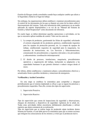 Gestión de Riesgos siendo consultados cuando haya cualquier cambio que afecte a
la Seguridad y Salud en el lugar de trabajo.

Sin embargo, las organizaciones deben establecer y mantener procedimientos para
el control de los documentos de los que se dispone así como de los datos sobre el
funcionamiento del sistema. Toda esta información debe mantenerse en un medio
adecuado de soporte disponiéndose a su vez de un "Manual del Sistema de
Gestión y Salud Ocupacional" como documento de referencia.

En cuarto lugar, se deben determinar aquellas operaciones y actividades, en las
que es necesario aplicar medidas de control. Tales son los casos de:

   1. La compra de productos, gestionando las fichas de seguridad, solicitando
      el correcto etiquetado de los productos químicos, estableciendo requisitos
      para los equipos de protección personal, etc. La compra de equipos de
      trabajo, estableciendo requisitos de seguridad para la maquinaria, los
      manuales de instrucciones, etc. Los Servicios y Subcontrataciones,
      comunicando los procedimientos y requisitos relevantes a los proveedores
      y subcontratistas: coordinación interempresarial.

   2. El diseño de procesos, instalaciones, maquinaria, procedimientos
      operativos y organización del trabajo, incluyendo su adaptación a las
      capacidades humanas lo que permite eliminar o reducir riesgos desde el
      inicio.

Por último, deben establecerse y mantenerse planes y procedimientos efectivos y
actualizados frente a posibles incidentes y situaciones de emergencia.

Verificación y Acción Correctiva:

    En esta etapa se establece la sistemática para comprobar y chequear
periódicamente que el sistema implantado es eficaz y que se siguen las prácticas y
procedimientos requeridos. Para ello, existen dos tipos de supervisión:

   1. Supervisión Proactiva

   2. Supervisión Reactiva


Tipo de supervisión que consta de inspecciones de seguridad y observaciones,
chequeo de elementos y dispositivos de seguridad, vigilancia de la salud, etc.
Todas estas actividades deben encontrarse debidamente planificadas y utilizar
registros que dejen constancia de su realización.
Tipo de supervisión que se realiza luego de producido algún incidente dentro
Sistema de Gestión, el cual debe prever la sistemática para que se tomen acciones
que mitiguen las consecuencias de los mismos y eviten que se produzcan nuevo.
 