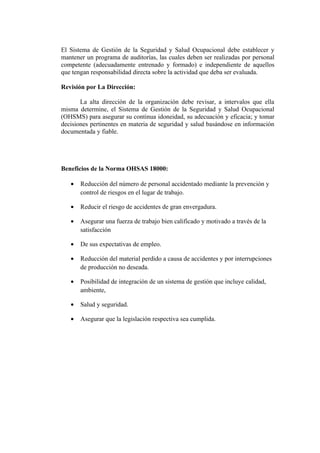 El Sistema de Gestión de la Seguridad y Salud Ocupacional debe establecer y
mantener un programa de auditorías, las cuales deben ser realizadas por personal
competente (adecuadamente entrenado y formado) e independiente de aquellos
que tengan responsabilidad directa sobre la actividad que deba ser evaluada.

Revisión por La Dirección:

       La alta dirección de la organización debe revisar, a intervalos que ella
misma determine, el Sistema de Gestión de la Seguridad y Salud Ocupacional
(OHSMS) para asegurar su continua idoneidad, su adecuación y eficacia; y tomar
decisiones pertinentes en materia de seguridad y salud basándose en información
documentada y fiable.




Beneficios de la Norma OHSAS 18000:

   •   Reducción del número de personal accidentado mediante la prevención y
       control de riesgos en el lugar de trabajo.

   •   Reducir el riesgo de accidentes de gran envergadura.

   •   Asegurar una fuerza de trabajo bien calificado y motivado a través de la
       satisfacción

   •   De sus expectativas de empleo.

   •   Reducción del material perdido a causa de accidentes y por interrupciones
       de producción no deseada.

   •   Posibilidad de integración de un sistema de gestión que incluye calidad,
       ambiente,

   •   Salud y seguridad.

   •   Asegurar que la legislación respectiva sea cumplida.
 