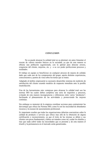 CONCLUSION


        No se puede alcanzar la calidad total en su plenitud, sin antes fomentar el
rescate de valores morales básicos en la sociedad, ya que de esta manera se
obtiene una población sugestionada, con la aptitud para detectar errores,
exigencias del cliente, mejorías, etc. y a su vez poder perfeccionar procesos y
resultados.
El trabajo en equipo es beneficioso en cualquier proceso de mejora de calidad,
dado que cada uno de los componentes del grupo, aporta distintas experiencias,
conocimientos y puntos de vista sobre los temas que se traten.
Adaptado al ámbito empresarial es necesario desarrollar sistemas de medición de
satisfacción del cliente creando modelos de respuesta inmediata ante la posible
insatisfacción.

Una de las herramientas más ventajosas para alcanzar la calidad total son las
normas ISO las cuales deben cumplirse una serie de requisitos y procesos,
evitando de esta manera incongruencias o diferencias entre varios “productos”,
facilitando el planeamiento de las actividades y promoviendo las mejoras
continúas.

Sin embargo es menester de la empresa coordinar acciones para contrarrestar las
desventajas que ofrece las Normas ISO, como lo son las necesidad de abundantes
recursos y la escasez de asesoramiento profesional.
Es importante resaltar que todas las organizaciones deberían concientizar sobre la
calidad de producto o servicio que ofrece mas allá de la obtención de alguna
certificación o reconocimiento, ya que el éxito de las mismas se deben a sus
clientes son pieza fundamental y deben ser tratados como tal, cuidar los detalles y
mas que nada cubrir todas las necesidades que se presente y de esta manera el
triunfo y la permanencia en el mercado serán garantizadas.
 