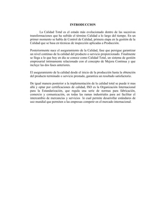 INTRODUCCION

        La Calidad Total es el estado más evolucionado dentro de las sucesivas
transformaciones que ha sufrido el término Calidad a lo largo del tiempo. En un
primer momento se habla de Control de Calidad, primera etapa en la gestión de la
Calidad que se basa en técnicas de inspección aplicadas a Producción.

Posteriormente nace el aseguramiento de la Calidad, fase que persigue garantizar
un nivel continuo de la calidad del producto o servicio proporcionado. Finalmente
se llega a lo que hoy en día se conoce como Calidad Total, un sistema de gestión
empresarial íntimamente relacionado con el concepto de Mejora Continua y que
incluye las dos fases anteriores.

El aseguramiento de la calidad desde el inicio de la producción hasta la obtención
del producto terminado o servicio prestado, garantiza un resultado satisfactorio.

De igual manera posterior a la implementación de la calidad total se puede ir mas
allá y optar por certificaciones de calidad, ISO es la Organización Internacional
para la Estandarización, que regula una serie de normas para fabricación,
comercio y comunicación, en todas las ramas industriales para así facilitar el
intercambio de mercancías y servicios lo cual permite desarrollar estándares de
uso mundial que permiten a las empresas competir en el mercado internacional.
 