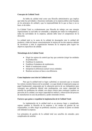 Concepto de Calidad Total:

       Se habla de calidad total como una filosofía administrativa que implica
que todas las actividades o funciones realizadas en la empresa deben estar basadas
en los principios de calidad y que la responsabilidad de lo que se hace o no se
hace, es de todos.

La Calidad Total es evidentemente una filosofía de trabajo con una sinergia
impresionante la cual debe ser entendida y adoptada por todos los trabajadores y
todas las actividades de la empresa, además debe tener el compromiso de la
dirección.

La calidad total es la suma de la calidad de desempeño más la calidad del
producto y debe de buscar conscientemente la mejora de los dos aspectos además
de involucrar a toda la organización humana de la empresa para lograr los
objetivos específicos de calidad.


Metodología de la Calidad Total:

       •   Elegir los sujetos de control que hay que controlar (elegir las unidades
           de producción).
       •   Establecer la medición.
       •   Establecer Estándares de rendimiento.
       •   Medir el rendimiento actual.
       •   Interpretar la diferencia (actual versus estándar).
       •   Realizar acciones en base a esa diferencia.


Como implantar con éxito la Calidad total:

        Para que la calidad total se logre a plenitud, es necesario que se rescaten
los valores morales básicos de la sociedad y es aquí donde el empresario juega un
papel fundamental, empezando por la educación previa de sus trabajadores para
conseguir una población laboral más predispuesta, con mejor capacidad de
asimilar los problemas de calidad, con mejor criterio para conseguir cambios en
provecho de la calidad, con mejor capacidad de análisis y observación del proceso
de manufactura en caso de productos y poder enmendar errores.

Factores que guían o respaldan la implantación de la Calidad Total:

        La implantación de la calidad total es un proceso largo y complicado,
supone cambiar la filosofía de la empresa y los modos de gestión de sus
responsables; se debe elegir un problema concreto y analizar el punto en donde
esté fallando la empresa.

Los principios de gestión de la calidad total son sencillos de entender, pero
complicados de asimilar:
 