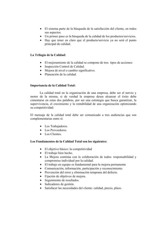•   El sistema parte de la búsqueda de la satisfacción del cliente, en todos
           sus aspectos.
       •   Un primer paso es la búsqueda de la calidad de los productos/servicios.
       •   Hay que tener en claro que el producto/servicio ya no será el punto
           principal de calidad.


La Trilogía de la Calidad:

       •   El mejoramiento de la calidad se compone de tres tipos de acciones:
       •   Inspección Control de Calidad.
       •   Mejora de nivel o cambio significativo.
       •   Planeación de la calidad.


Importancia de la Calidad Total:

       La calidad total en la organización de una empresa, debe ser el nervio y
motor de la misma; si de verdad la empresa desea alcanzar el éxito debe
cimentarse en estas dos palabras, por ser una estrategia que busca garantizar, la
supervivencia, el crecimiento y la rentabilidad de una organización optimizando
su competitividad.

El mensaje de la calidad total debe ser comunicado a tres audiencias que son
complementarias entre sí:

       •   Los Trabajadores.
       •   Los Proveedores.
       •   Los Clientes.

Los Fundamentos de la Calidad Total son los siguientes:

       •   El objetivo básico: la competitividad
       •   El trabajo bien hecho.
       •   La Mejora continúa con la colaboración de todos: responsabilidad y
           compromiso individual por la calidad.
       •   El trabajo en equipo es fundamental para la mejora permanente
       •   Comunicación, información, participación y reconocimiento.
       •   Prevención del error y eliminación temprana del defecto.
       •   Fijación de objetivos de mejora.
       •   Seguimiento de resultados.
       •   Indicadores de gestión.
       •   Satisfacer las necesidades del cliente: calidad, precio, plazo.
 