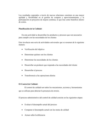 Los resultados esperados a través de nuevas relaciones consisten en una mayor
agilidad y flexibilidad en al gestión de compras y aprovisionamiento, y la
participación en proyectos de mejora continua, lo que trae como beneficio ahorro
de costos.


Planificación de la Calidad:


   En esta actividad se desarrollan los productos y procesos que son necesarios
para cumplir con las necesidades de los clientes

Esto involucra una serie de actividades universales que se resumen de la siguiente
manera:

   •   Verificación del objetivo

   •   Determinar quiénes son los clientes

   •   Determinar las necesidades de los clientes

   •   Desarrollar un producto que responda a las necesidades del cliente

   •   Desarrollar el proceso

   •   Transferencia a las operaciones diarias



El Control de Calidad:
       El control de calidad son todos los mecanismos, acciones y herramientas
que se utilizan para detectar la presencia de errores.


El proceso administrativo del control de calidad consiste en las siguientes etapas:


   •   Evaluar el desempeño actual del proceso

   •   Comparar el desempeño actual con las metas de calidad

   •   Actuar sobre la diferencia
 