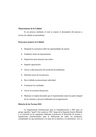 Mejoramiento de la Calidad
       Es un proceso mediante el cual se mejora el desempeño del proceso a
niveles de calidad sin precedentes


Pasos para mejorar la Calidad:


   •   Despertar la conciencia sobre las oportunidades de mejora.

   •   Establecer metas de mejoramiento.

   •   Organizarse para alcanzar esas metas.

   •   Impartir capacitación

   •   Llevar a cabo proyectos de resolución de problemas.

   •   Informar acerca de los procesos.

   •   Dar el debido reconocimiento individual.

   •   Comunicar los resultados.

   •   Llevar un recuento del proceso.

   •   Mantener el ímpetu haciendo que el mejoramiento anual sea parte integral
       de los sistemas y procesos habituales de la organización.

Historia de las Normas ISO:

       La Organización Internacional para la Estandarización o ISO (que en
griego significa “igual”) fue creada en 1947, luego de la Segunda Guerra Mundial
y se convirtió en un organismo dedicado a promover el desarrollo de normas y
regulaciones internacionales para la fabricación de todos los productos,
exceptuando los que pertenecen a la rama de la eléctrica y la electrónica. Así, se
 