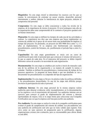 Diagnóstico: En esta etapa inicial se determinan los recursos con los que se
cuenta; la conveniencia de contratar un asesor externo, desarrollar personal
internamente o ambos; detectar la interferencia de algún proyecto; detectar el
compromiso del personal.

Compromiso: En esta etapa se debe concientizar a todos los niveles de la
empresa, de la importancia de iniciar el proyecto. El nivel jerárquico más alto de
la organización debe estar comprometido de lo contrario el proyecto quedará solo
en buenas intenciones.

Planeación: En esta etapa se definen los tiempos de cada una de las actividades a
realizar. La experiencia nos dice que una empresa que busca implementar un
sistema de calidad sin el apoyo de un asesor tiene mas probabilidad de duplicar el
tiempo del proyecto. En promedio, un proyecto de ISO 9000 lleva entre 1 y 1.5
años en implementarse. Si su empresa esta familiarizada con manuales,
procedimientos, control de formatos, etc. posiblemente el periodo baje a entre 6 y
10 meses.

Capacitación: En esta etapa generalmente se inicia con un curso de
sensibilización para todo el personal para que conozcan el alcance del proyecto y
lo que se espera de cada área. En el transcurso del proyecto se deben impartir
diferentes cursos de acuerdo a la necesidad de cada organización.

Documentación: En esta etapa se establece por escrito a través de manuales cada
una de las políticas de la organización y su manera de cumplir la norma o
estándar. También se definen los procedimientos e instrucciones de trabajo de los
procesos operativos. La pregunta de hasta dónde o que tan detallado se van a
documentar los procedimientos va a depender del tipo de organización.

Implementación: En esta etapa se llevan a la práctica todas las políticas definidas
y los procedimientos desarrollados. Es una de las etapa más difíciles porque
involucra la participación de todo el personal.

Auditorías Internas: En esta etapa personal de la misma empresa realiza
auditorías para detectar evidencias sobre incumplimientos en la documentación,
en los registros o en el conocimiento del personal. Las auditorías internas son un
ejercicio para conocer el grado de implementación del sistema y detectar
oportunidades de mejora. Esta es la etapa límite para seleccionar una Compañía
Certificadora una vez que la empresa esté lista para recibir una auditoría.

Pre-Auditoría: En esta etapa se realiza la visita de la compañía certificadora para
evaluar el grado de cumplimiento del sistema de calidad. Las pre-auditorías son
una auditoría de certificación real solo que no tiene validez para registro. Esta
sirve como un sano ejercicio de preparación para la certificación, algunas
organizaciones eximen esta evaluación, pero es recomendable para ubicar dónde
se está débil.
 