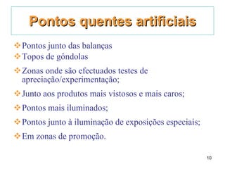 Pontos quentes artificiais Pontos junto das balanças Topos de gôndolas Zonas onde são efectuados testes de apreciação/experimentação; Junto aos produtos mais vistosos e mais caros; Pontos mais iluminados; Pontos junto à iluminação de exposições especiais; Em zonas de promoção. 