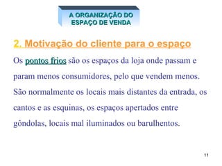 2.  Motivação   do cliente para o espaço Os  pontos frios  são os espaços da loja onde passam e  param menos consumidores, pelo que vendem menos.  São normalmente os locais mais distantes da entrada, os  cantos e as esquinas, os espaços apertados entre  gôndolas, locais mal iluminados ou barulhentos. A ORGANIZAÇÃO DO ESPAÇO DE VENDA 
