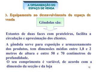 3 . Equipamento no desenvolvimento do espaço de venda Estantes de duas faces com prateleiras, facilita a circulação e aproximação dos clientes. Gôndola A gôndola serve para exposição e armazenamento dos produtos, tem dimensões médias entre 1,8 e 2 metros de altura e entre 50 e 70 centímetros de profundidade. O seu comprimento é variável, de acordo com a dimensão da secção e da loja A ORGANIZAÇÃO DO ESPAÇO DE VENDA Gôndolas   são : 