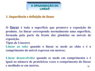 1. Importância e definição do linear O  linear  é toda a superfície que promove a exposição do produto. Ao linear corresponde normalmente uma superfície, formada pela parte da frente das gôndolas ou móveis de exposição. Tipos de Lineares Linear ao solo : quando o linear se mede ao chão e é o comprimento do móvel expresso em metros; Linear desenvolvido : quando se mede em comprimento e é igual ao número de prateleiras vezes o comprimento do linear e medindo-se em metros. A ORGANIZAÇÃO DO LINEAR 