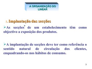 A ORGANIZAÇÃO DO LINEAR 1 .  Implantação   das secções   As secções de um estabelecimento têm como objectivo a exposição dos produtos. A implantação de secções deve ter como referência o sentido natural de circulação dos clientes, enquadrando-os nos hábitos de consumo.   