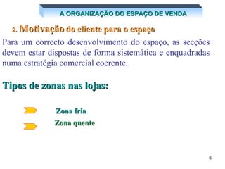 A ORGANIZAÇÃO DO ESPAÇO DE VENDA 2.  Motivação   do cliente para o espaço Para um correcto desenvolvimento do espaço, as secções devem estar dispostas de forma sistemática e enquadradas numa estratégia comercial coerente.   Tipos de zonas nas lojas: Zona quente   Zona fria 