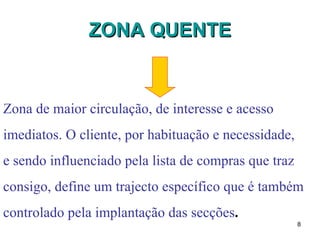 ZONA QUENTE Zona de maior circulação, de interesse e acesso  imediatos. O cliente, por habituação e necessidade,  e sendo influenciado pela lista de compras que traz  consigo, define um trajecto específico que é também  controlado pela implantação das secções . 
