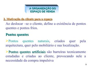 A ORGANIZAÇÃO DO ESPAÇO DE VENDA 2. Motivação do cliente para o espaço Ao deslocar –se o cliente, define a existência de pontos quentes e pontos frios.  Pontos quentes Pontos quentes naturais , criados quer pela arquitectura, quer pelo mobiliário e sua localização.  Pontos quentes artificiais  são barreiras tecnicamente estudadas e criadas ao cliente, provocando nele a necessidade da compra impulsiva 