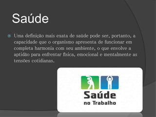 Saúde 
 Uma definição mais exata de saúde pode ser, portanto, a 
capacidade que o organismo apresenta de funcionar em 
completa harmonia com seu ambiente, o que envolve a 
aptidão para enfrentar física, emocional e mentalmente as 
tensões cotidianas. 
 
