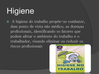Higiene 
 A higiene do trabalho propõe-se combater, 
dum ponto de vista não médico, as doenças 
profissionais, identificando os fatores que 
podem afetar o ambiente do trabalho e o 
trabalhador, visando eliminar ou reduzir os 
riscos profissionais 
 