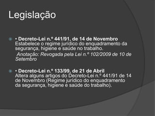 Legislação 
 • Decreto-Lei n.º 441/91, de 14 de Novembro 
Estabelece o regime jurídico do enquadramento da 
segurança, higiene e saúde no trabalho. 
Anotação: Revogada pela Lei n.º 102/2009 de 10 de 
Setembro 
 • Decreto-Lei n.º 133/99, de 21 de Abril 
Altera alguns artigos do Decreto-Lei n.º 441/91 de 14 
de Novembro (Regime jurídico do enquadramento 
da segurança, higiene e saúde do trabalho). 
