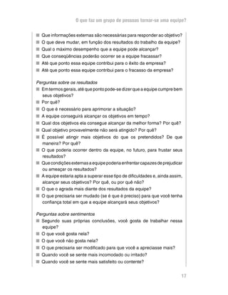 O que faz um grupo de pessoas tornar-se uma equipe?

n Que informações externas são necessárias para responder ao objetivo?
n O que deve mudar, em função dos resultados do trabalho da equipe?
n Qual o máximo desempenho que a equipe pode alcançar?
n Que conseqüências poderão ocorrer se a equipe fracassar?
n Até que ponto essa equipe contribui para o êxito da empresa?
n Até que ponto essa equipe contribui para o fracasso da empresa?

Perguntas sobre os resultados
n Em termos gerais, até que ponto pode-se dizer que a equipe cumpre bem
   seus objetivos?
n Por quê?
n O que é necessário para aprimorar a situação?
n A equipe conseguirá alcançar os objetivos em tempo?
n Qual dos objetivos ela consegue alcançar da melhor forma? Por quê?
n Qual objetivo provavelmente não será atingido? Por quê?
n É possível atingir mais objetivos do que os pretendidos? De que
  maneira? Por quê?
n O que poderia ocorrer dentro da equipe, no futuro, para frustar seus
  resultados?
n Que condições externas a equipe poderia enfrentar capazes de prejudicar
  ou ameaçar os resultados?
n A equipe estaria apta a superar esse tipo de dificuldades e, ainda assim,
  alcançar seus objetivos? Por quê, ou por quê não?
n O que o agrada mais diante dos resultados da equipe?
n O que precisaria ser mudado (se é que é preciso) para que você tenha
  confiança total em que a equipe alcançará seus objetivos?

Perguntas sobre sentimentos
n Segundo suas próprias conclusões, você gosta de trabalhar nessa
  equipe?
n O que você gosta nela?
n O que você não gosta nela?
n O que precisaria ser modificado para que você a apreciasse mais?
n Quando você se sente mais incomodado ou irritado?
n Quando você se sente mais satisfeito ou contente?


                                                                          17
 