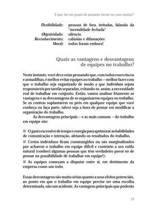 O que faz um grupo de pessoas tornar-se uma equipe?

           Flexibilidade:   pessoas de fora, irritadas, falando da
                            “mentalidade fechada”
          Objetividade:     silêncio
       Reconhecimento:      calúnias e difamações
                 Moral:     todos foram embora!



                    Quais as vantagens e desvantagens
                               de equipes no trabalho?
Neste instante, você deve estar pensando que, com todos esses riscos
e armadilhas, é melhor evitar equipes no trabalho — melhor fazer com
que o trabalho seja organizado de modo a que indivíduos sejam
responsáveis por tarefas separadas, evitando-se, assim, a necessidade
real de trabalhar em conjunto. Então, vamos analisar friamente as
vantagens e as desvantagens de se organizarem equipes no trabalho.
Se os contras suplantarem os prós em qualquer equipe que você
conheça ou faça parte, talvez seja a hora de pensar em modificar a
organização do trabalho.
      As desvantagens principais — e as mais comuns — do trabalho
em equipe são:

n O gasto excessivo de tempo e energia para aprimorar as habilidades
de comunicação e interação, afetando os resultados do trabalho.
n Certos indivíduos ficam constrangidos ou são marginalizados
por acharem o trabalho em equipe difícil e contrário a seu estilo
natural (conheci algumas pessoas que têm verdadeiro pavor só de
pensar na possibilidade de trabalhar em equipe!).
n As equipes começam a disputar entre si, em detrimento da
empresa como um todo.

Essas desvantagens são muito sérias quanto a seus efeitos potenciais,
ao ponto em que o trabalho em equipe precise ser uma escolha
determinada, não um acidente. As vantagens principais que poderão


                                                                   19
 