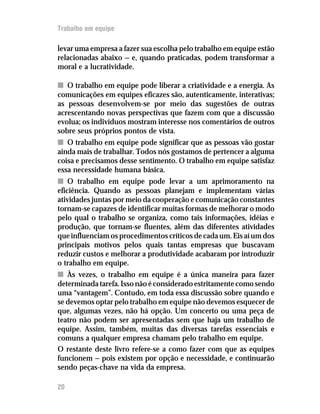 Trabalho em equipe

levar uma empresa a fazer sua escolha pelo trabalho em equipe estão
relacionadas abaixo — e, quando praticadas, podem transformar a
moral e a lucratividade.

n O trabalho em equipe pode liberar a criatividade e a energia. As
comunicações em equipes eficazes são, autenticamente, interativas;
as pessoas desenvolvem-se por meio das sugestões de outras
acrescentando novas perspectivas que fazem com que a discussão
evolua; os indivíduos mostram interesse nos comentários de outros
sobre seus próprios pontos de vista.
n O trabalho em equipe pode significar que as pessoas vão gostar
ainda mais de trabalhar. Todos nós gostamos de pertencer a alguma
coisa e precisamos desse sentimento. O trabalho em equipe satisfaz
essa necessidade humana básica.
n O trabalho em equipe pode levar a um aprimoramento na
eficiência. Quando as pessoas planejam e implementam várias
atividades juntas por meio da cooperação e comunicação constantes
tornam-se capazes de identificar muitas formas de melhorar o modo
pelo qual o trabalho se organiza, como tais informações, idéias e
produção, que tornam-se fluentes, além das diferentes atividades
que influenciam os procedimentos críticos de cada um. Eis aí um dos
principais motivos pelos quais tantas empresas que buscavam
reduzir custos e melhorar a produtividade acabaram por introduzir
o trabalho em equipe.
n Às vezes, o trabalho em equipe é a única maneira para fazer
determinada tarefa. Isso não é considerado estritamente como sendo
uma “vantagem”. Contudo, em toda essa discussão sobre quando e
se devemos optar pelo trabalho em equipe não devemos esquecer de
que, algumas vezes, não há opção. Um concerto ou uma peça de
teatro não podem ser apresentadas sem que haja um trabalho de
equipe. Assim, também, muitas das diversas tarefas essenciais e
comuns a qualquer empresa chamam pelo trabalho em equipe.
O restante deste livro refere-se a como fazer com que as equipes
funcionem — pois existem por opção e necessidade, e continuarão
sendo peças-chave na vida da empresa.

20
12
 