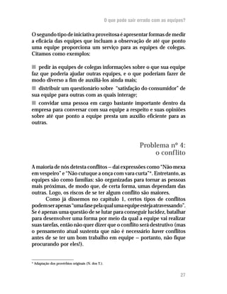 O que pode sair errado com as equipes?

O segundo tipo de iniciativa proveitosa é apresentar formas de medir
a eficácia das equipes que incluam a observação de até que ponto
uma equipe proporciona um serviço para as equipes de colegas.
Citamos como exemplos:

n pedir às equipes de colegas informações sobre o que sua equipe
faz que poderia ajudar outras equipes, e o que poderiam fazer de
modo diverso a fim de auxiliá-los ainda mais;
n distribuir um questionário sobre “satisfação do consumidor” de
sua equipe para outras com as quais interage;
n convidar uma pessoa em cargo bastante importante dentro da
empresa para conversar com sua equipe a respeito e suas opiniões
sobre até que ponto a equipe presta um auxílio eficiente para as
outras.



                                                                    Problema nº 4:
                                                                         o conflito
A maioria de nós detesta conflitos — daí expressões como “Não mexa
em vespeiro” e “Não cutuque a onça com vara curta”*. Entretanto, as
equipes são como famílias: são organizadas para tornar as pessoas
mais próximas, de modo que, de certa forma, umas dependam das
outras. Logo, os riscos de se ter algum conflito são maiores.
       Como já dissemos no capítulo 1, certos tipos de conflitos
podem ser apenas “uma fase pela qual uma equipe esteja atravessando”.
Se é apenas uma questão de se lutar para conseguir lucidez, batalhar
para desenvolver uma forma por meio da qual a equipe vai realizar
suas tarefas, então não quer dizer que o conflito será destrutivo (mas
o pensamento atual sustenta que não é necessário haver conflitos
antes de se ter um bom trabalho em equipe — portanto, não fique
procurando por eles!).


* Adaptação dos provérbios originais (N. dos T.).


                                                                                       27
 
