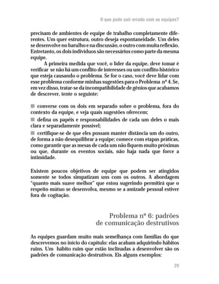 O que pode sair errado com as equipes?

precisam de ambientes de equipe de trabalho completamente dife-
rentes. Um quer estrutura, outro deseja espontaneidade. Um deles
se desenvolve no barulho e na discussão, o outro com muita reflexão.
Entretanto, os dois indivíduos são necessários como parte da mesma
equipe.
       A primeira medida que você, o líder da equipe, deve tomar é
verificar se não há um conflito de interesses ou um conflito histórico
que esteja causando o problema. Se for o caso, você deve lidar com
esse problema conforme minhas sugestões para o Problema nº 4. Se,
em vez disso, tratar-se da incompatibilidade de gênios que acabamos
de descrever, tente o seguinte:

n converse com os dois em separado sobre o problema, fora do
contexto da equipe, e veja quais sugestões oferecem;
n defina os papéis e responsabilidades de cada um deles o mais
clara e separadamente possível;
n certifique-se de que eles possam manter distância um do outro,
de forma a não desequilibrar a equipe; comece com etapas práticas,
como garantir que as mesas de cada um não fiquem muito próximas
ou que, durante os eventos sociais, não haja nada que force a
intimidade.

Existem poucos objetivos de equipe que podem ser atingidos
somente se todos simpatizam uns com os outros. A abordagem
“quanto mais suave melhor” que estou sugerindo permitirá que o
respeito mútuo se desenvolva, mesmo se a amizade pessoal estiver
fora de cogitação.


                                  Problema nº 6: padrões
                              de comunicação destrutivos
As equipes guardam muito mais semelhança com famílias do que
descrevemos no início do capítulo: elas acabam adquirindo hábitos
ruins. Um hábito ruim que estão inclinadas a desenvolver são os
padrões de comunicação destrutivos. Eis alguns exemplos:

                                                                   29
 
