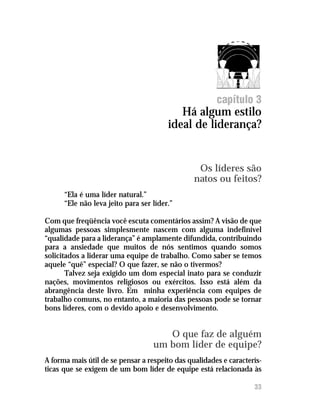 capítulo 3
                                           Há algum estilo
                                        ideal de liderança?


                                                 Os líderes são
                                                natos ou feitos?
      “Ela é uma líder natural.”
      “Ele não leva jeito para ser líder.”

Com que freqüência você escuta comentários assim? A visão de que
algumas pessoas simplesmente nascem com alguma indefinível
“qualidade para a liderança” é amplamente difundida, contribuindo
para a ansiedade que muitos de nós sentimos quando somos
solicitados a liderar uma equipe de trabalho. Como saber se temos
aquele “quê” especial? O que fazer, se não o tivermos?
       Talvez seja exigido um dom especial inato para se conduzir
nações, movimentos religiosos ou exércitos. Isso está além da
abrangência deste livro. Em minha experiência com equipes de
trabalho comuns, no entanto, a maioria das pessoas pode se tornar
bons líderes, com o devido apoio e desenvolvimento.


                                      O que faz de alguém
                                   um bom líder de equipe?
A forma mais útil de se pensar a respeito das qualidades e caracterís-
ticas que se exigem de um bom líder de equipe está relacionada às

                                                                   33
 