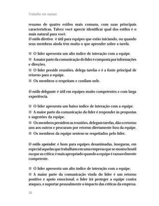 Trabalho em equipe

resumo de quatro estilos mais comuns, com suas principais
características. Talvez você aprecie identificar qual dos estilos é o
mais natural para você.
O estilo diretivo: é útil para equipes que estão iniciando, ou quando
seus membros ainda têm muito o que aprender sobre a tarefa.

n O líder apresenta um alto índice de interação com a equipe.
n A maior parte da comunicação do líder é composta por informações
e direções.
n O líder preside reuniões, delega tarefas e é a fonte principal de
retorno para a equipe.
n Os membros o respeitam e confiam nele.

O estilo delegante: é útil em equipes muito competentes e com larga
experiência.

n O líder apresenta um baixo índice de interação com a equipe.
n A maior parte da comunicação do líder é responder às propostas
e sugestões da equipe.
n Os membros presidem as reuniões, delegam tarefas, dão o retorno
uns aos outros e procuram por retorno diretamente fora da equipe.
n Os membros da equipe sentem-se respeitados pelo líder.

O estilo apoiador: é bom para equipes desanimadas, inseguras, em
especial aquelas que trabalham em uma empresa que se mostra hostil
ou que as critica; é mais apropriado quando a equipe é razoavelmente
competente.

n O líder apresenta um alto índice de interação com a equipe.
n A maior parte da comunicação vinda do líder é um retorno
positivo e apoio emocional; o líder irá proteger a equipe contra
ataques, e suportar pessoalmente o impacto das críticas da empresa.

36
 
