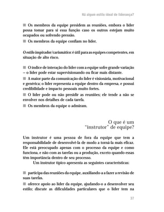 Há algum estilo ideal de liderança?

n Os membros da equipe presidem as reuniões, embora o líder
possa tomar para si essa função caso os outros estejam muito
ocupados ou sofrendo pressão.
n Os membros da equipe confiam no líder.

O estilo inspirador/carismático: é útil para as equipes competentes, em
situação de alto risco.

n O índice de interação do líder com a equipe sofre grande variação
— o líder pode estar supervisionando ou ficar mais distante.
n A maior parte da comunicação do líder é visionária, motivacional
e genérica; o líder representa a equipe dentro da empresa, e possui
credibilidade e impacto pessoais muito fortes.
n O líder pode ou não presidir as reuniões; ele tende a não se
envolver nos detalhes de cada tarefa.
n Os membros da equipe o admiram.



                                                  O que é um
                                       “instrutor” de equipe?

Um instrutor é uma pessoa de fora da equipe que tem a
responsabilidade de desenvolvê-la de modo a torná-la mais eficaz.
Ele está preocupado apenas com o processo da equipe e como
funciona, e não com as tarefas ou a produção, exceto quando essas
têm importância dentro de seu processo.
      Um instrutor típico apresenta as seguintes características:

n participa das reuniões da equipe, auxiliando-a a fazer a revisão de
suas tarefas.
n oferece apoio ao líder da equipe, ajudando-o a desenvolver seu
estilo; discute as dificuldades particulares que o líder tem na

                                                                     37
 