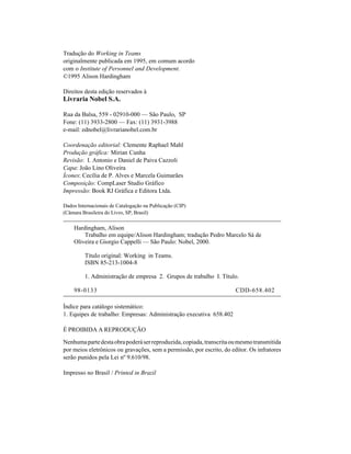Tradução do Working in Teams
originalmente publicada em 1995, em comum acordo
com o Institute of Personnel and Development.
©1995 Alison Hardingham

Direitos desta edição reservados à
Livraria Nobel S.A.

Rua da Balsa, 559 - 02910-000 — São Paulo, SP
Fone: (11) 3933-2800 — Fax: (11) 3931-3988
e-mail: ednobel@livrarianobel.com.br

Coordenação editorial: Clemente Raphael Mahl
Produção gráfica: Mirian Cunha
Revisão: I. Antonio e Daniel de Paiva Cazzoli
Capa: João Lino Oliveira
Ícones: Cecília de P. Alves e Marcela Guimarães
Composição: CompLaser Studio Gráfico
Impressão: Book RJ Gráfica e Editora Ltda.

Dados Internacionais de Catalogação na Publicação (CIP)
(Câmara Brasileira do Livro, SP, Brasil)

    Hardingham, Alison
        Trabalho em equipe/Alison Hardingham; tradução Pedro Marcelo Sá de
    Oliveira e Giorgio Cappelli — São Paulo: Nobel, 2000.

         Título original: Working in Teams.
         ISBN 85-213-1004-8

         1. Administração de empresa 2. Grupos de trabalho I. Título.

    98-0133                                                            CDD-658.402

Índice para catálogo sistemático:
1. Equipes de trabalho: Empresas: Administração executiva 658.402

É PROIBIDA A REPRODUÇÃO

Nenhuma parte desta obra poderá ser reproduzida, copiada, transcrita ou mesmo transmitida
por meios eletrônicos ou gravações, sem a permissão, por escrito, do editor. Os infratores
serão punidos pela Lei nº 9.610/98.

Impresso no Brasil / Printed in Brazil
 