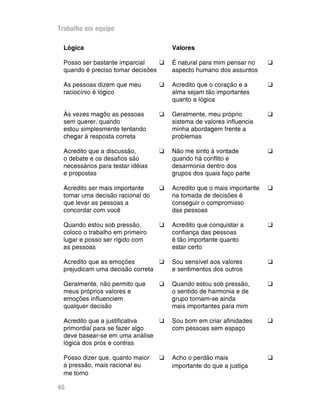 Trabalho em equipe

 Lógica                               Valores

 Posso ser bastante imparcial    G    É natural para mim pensar no     G
 quando é preciso tomar decisões      aspecto humano dos assuntos

 As pessoas dizem que meu         G   Acredito que o coração e a       G
 raciocínio é lógico                  alma sejam tão importantes
                                      quanto a lógica

 Às vezes magôo as pessoas        G   Geralmente, meu próprio          G
 sem querer, quando                   sistema de valores influencia
 estou simplesmente tentando          minha abordagem frente a
 chegar à resposta correta            problemas

 Acredito que a discussão,        G   Não me sinto à vontade           G
 o debate e os desafios são           quando há conflito e
 necessários para testar idéias       desarmonia dentro dos
 e propostas                          grupos dos quais faço parte

 Acredito ser mais importante     G   Acredito que o mais importante   G
 tomar uma decisão racional do        na tomada de decisões é
 que levar as pessoas a               conseguir o compromisso
 concordar com você                   das pessoas

 Quando estou sob pressão,        G   Acredito que conquistar a        G
 coloco o trabalho em primeiro        confiança das pessoas
 lugar e posso ser rígido com         é tão importante quanto
 as pessoas                           estar certo

 Acredito que as emoções        G     Sou sensível aos valores         G
 prejudicam uma decisão correta       e sentimentos dos outros

 Geralmente, não permito que      G   Quando estou sob pressão,        G
 meus próprios valores e              o sentido de harmonia e de
 emoções influenciem                  grupo tornam-se ainda
 qualquer decisão                     mais importantes para mim

 Acredito que a justificativa  G      Sou bom em criar afinidades      G
 primordial para se fazer algo        com pessoas sem espaço
 deve basear-se em uma análise
 lógica dos prós e contras

 Posso dizer que, quanto maior    G   Acho o perdão mais               G
 a pressão, mais racional eu          importante do que a justiça
 me torno

46
 