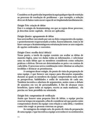 Trabalho em equipe

Considera-se de particular importância aqui qualquer tipo de restrição
ao processo de resolução de problemas — por exemplo: a solução
deve ser de baixo custo ou ser capaz de ser implantada imediatamente.

Estágio Três: criação de idéias
Este é o estágio do brainstorming, em que as regras desse processo,
já descritas neste capítulo, devem ser aplicadas.

Estágio Quatro: agrupamento de idéias
Isso será melhor executado por um ou dois componentes da equipe,
e posteriormente reapresentado a todos. Essencialmente, trata-se de
fazer com que o brainstorming sem estruturação torne-se um conjunto
de opções ordenadas e coerentes.

Estágio Cinco: escolha da(s) idéia(s)
Nesse ponto, a tarefa da equipe consiste em avaliar as idéias de
maneira lógica, uma vez dadas todas as informações, e selecionar
uma ou mais idéias que os membros considerem como soluções
práticas e efetivas. Devem ser determinados os prós e os contras de
cada idéia. O processo será a combinação entre eliminar as soluções
inválidas e destacar as promissoras.
      A vantagem desse estágio, do ponto de vista da preparação de
uma equipe, é que fornece um espaço para discussões separadas,
durante as quais os membros da equipe compreendem mais sobre
as perspectivas, habilidades e estilo de raciocínio de cada um.
Também incentiva a abertura de argumentos, assim como o debate
de assuntos em vez de personalidades. A fim de alcançar esses
benefícios, (para todas as equipes, exceto as mais maduras), ela
precisa ser bem presidida ou orientada.

Estágio Seis: compromisso de verificação
Assim que houver uma pequena lista de idéias, a equipe precisa
reservar tempo em separado, a fim de considerar até que ponto existe
compromisso dentro da equipe com relação a cada idéia, e também
como irão reagir as pessoas externas ao grupo.
      As vantagens do estágio seis, do ponto de vista da preparação
de uma equipe, é que incentiva a equipe a reconhecer os sentimentos

56
 