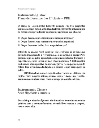 Trabalho em equipe


Instrumento Quatro:
Plano de Desempenho Eficiente — PDE

O Plano de Desempenho Eficiente consiste em três perguntas
simples, as quais devem ser utilizadas freqüentemente pelas equipes
de forma a sempre adquirir confiança e aprimorar sua eficácia:

n O que fizemos que apresentou resultados positivos?
n O que fizemos que apresentou resultados negativos?
n O que devemos, então, fazer na próxima vez?

Diferente da análise “post-mortem”, que centraliza as atenções no
passado, incentivando a recriminação e o desânimo, a análise PDE
presume que a equipe aprenderá, com seus resultados, fracassos e
experiências, como tornar-se mais eficaz no futuro. A PDE enfatiza
muito mais o lado positivo do que o negativo; e essa ponderação de
ênfase deve ser sustentada dando-se o mesmo tempo para ambos os
lados.
       O PDE não leva muito tempo. Já a observamos ser utilizada em
rápidos cinco minutos, a fim de se fazer uma revisão de uma reunião,
assim como em duas horas rever-se um projeto mais extenso.



Instrumentos Cinco e
Seis: flipcharts e murais

Descobri que simples flipcharts são imbatíveis como instrumentos
práticos para o acompanhamento de trabalhos abertos e simples,
mas estruturados.




58
 