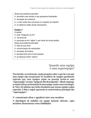 O que faz um grupo de pessoas tornar-se uma equipe?
Sinais que podemos perceber
nn atmosfera sem tensão e que apresenta finalidades
nn sensação de confiança
nn a maior parte das conversas é a respeito do trabalho
nn os objetivos estão sendo alcançados!
Estágio 4
A equipe
nn está “chegando ao fim”
nn “lamenta-se”
nn preocupa-se em “agitar” e sair atrás de novas tarefas
Sinais que podemos perceber
nn falta do que fazer
nn comemoração de realizações
nn sensação de tristeza
nn planejamento para novas equipes
nn as pessoas dizem “adeus”
Quando uma equipe
é uma superequipe?
Tem havido, recentemente, muita pesquisa sobre o que faz com que
uma equipe seja excepcional, Os membros de equipes geralmente
esperam que suas equipes sejam ou possam tornar-se uma
“superequipe”ouuma“equipedealtodesempenho”.Afinal,emprega-
semuitoesforçonaformaçãodeumaequipe,assimcomoemintegrá-
la. Não é de admirar que todos desejamos que nossas equipes sejam
especiais. A lista a seguir apresenta as características principais das
“superequipes”:
nn comunicação eficaz e agradável entre seus membros
nn abordagem de trabalho em equipe bastante eficiente, cujos
membros demonstram certas habilidades
13
 