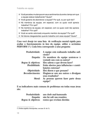 Trabalho em equipe
nn Você percebeu mudanças em seus sentimentos durante o tempo em que
a equipe esteve trabalhando? Quais?
nn Você gostaria de abandonar a equipe? Por quê, ou por quê não?
nn Há membros da equipe, em especial, com os quais você aprecia
trabalhar? Por quê?
nn Há membros da equipe, em especial, com os quais você não aprecia
trabalhar? Por quê?
nn Você se sente valorizado enquanto membro da equipe? Por quê?
nn Há fatores desgastantes quando trabalha com essa equipe? Quais?
Caso você deseje ter uma lista de verificação mental rápida para
avaliar o funcionamento in loco da equipe, utilize o acrônimo
PERFORM (*). Cada letra corresponde a uma pergunta:
Produtividade: A equipe está realizando trabalho sufi-
ciente?
Empatia: Os membros da equipe sentem-se à
vontade uns com os outros?
Regras & objetivos: Eles sabem o que devem fazer?
Flexibilidade: Estão abertos para influências e contri-
buições externas?
Objetividade: Eles dizem o que pensam?
Reconhecimento: Elogiam-se uns aos outros e divulgam
seus resultados?
Moral: As pessoas querem fazer parte dessa
equipe?
E os indicadores mais comuns de problemas em todas essas áreas
são:
Produtividade: um chefe mal-humorado
Empatia: não há café nas reuniões
Regras & objetivos: rostos que revelam dúvidas
18
(*) Perform significa desempenhar, executar (N. do T.).
 