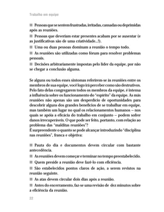Trabalho em equipe
nn Pessoasquesesentemfrustradas,irritadas,cansadasoudeprimidas
após as reuniões.
nn Pessoas que deveriam estar presentes acabam por se ausentar (e
as justificativas são de uma criatividade...!).
nn Uma ou duas pessoas dominam a reunião o tempo todo.
nn As reuniões são utilizadas como fórum para resolver problemas
pessoais.
nn Decisões arbitrariamente impostas pelo líder da equipe, por não
se chegar a conclusão alguma.
Se alguns ou todos esses sintomas referirem-se às reuniões entre os
membrosdesuaequipe,vocêlogoirápercebercomosãodestrutivos.
Pelo fato delas congregarem todos os membros da equipe, é intensa
a influência sobre os funcionamento do “espírito” da equipe. As más
reuniões não apenas são um desperdício de oportunidades para
descobrir alguns dos grandes benefícios de se trabalhar em equipe,
mas também um lugar no qual os relacionamentos humanos — nos
quais se apóia a eficácia do trabalho em conjunto — podem sofrer
danos irrecuperáveis. O que pode ser feito, portanto, com relação ao
problema das “malditas reuniões”?
É surpreendente o quanto se pode alcançar introduzindo “disciplina
nas reuniões”, franca e objetiva:
nn Pauta do dia e documentos devem circular com bastante
antecedência.
nn Asreuniõesdevemcomeçareterminarnotempopreestabelecido.
nn Quem preside a reunião deve fazê-lo com eficiência.
nn São estabelecidos pontos claros de ação, a serem revistos na
reunião seguinte.
nn As atas devem circular dois dias após a reunião.
nn Antes do encerramento, faz-se uma revisão de dez minutos sobre
a eficiência da reunião.
22
 