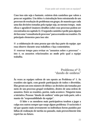 O que pode sair errado com as equipes?
Caso isso não seja o bastante, existem dois caminhos que valem a
pena ser seguidos. Um deles é a introdução bem estruturada de um
processo de resolução de problemas em grupo, de maneira que cada
uma das decisões tomadas pela equipe seja, ao mesmo tempo, mais
eficaz e agradável (maiores detalhes sobre esse processo podem ser
encontrados no capítulo 5). O segundo caminho é pedir para alguém
de fora uma “consultoria de processo” para a reunião ou reuniões. Os
principais elementos para isso são:
nn a colaboração de uma pessoa que não faça parte da equipe, que
essa observe durante seus trabalhos e faça comentários;
nn reservar tempo para revisar os “assuntos sobre o processo” —
isto é, os assuntos relacionados ao modo pelo qual a equipe
trabalha.
Problema nº 2:
“dando de ombros”
Às vezes as equipes sofrem de um oposto ao Problema nº 1. As
reuniões são ágeis, com grande participação de todos e divertidas.
Elas geram um sem-número de idéias e as decisões são tomadas por
meio de um processo grupal verdadeiro, dentro de uma ordem de
assuntos. Entre as reuniões, porém, nada acontece. Ninguém toma
a iniciativa. Pessoas “dando de ombros” estão por toda parte, sob o
manto da “responsabilidade da equipe”.
O líder e os membros mais participativos tendem a jogar a
culpa nos outros sempre que surge algum problema. O raciocínio é
tal que quanto mais severamente os indivíduos forem punidos por
falhas de realização de tarefas no passado, mais provavelmente irão
repeti-las no futuro.
23
 