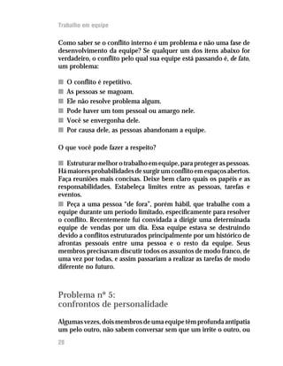 Trabalho em equipe
Como saber se o conflito interno é um problema e não uma fase de
desenvolvimento da equipe? Se qualquer um dos itens abaixo for
verdadeiro, o conflito pelo qual sua equipe está passando é, de fato,
um problema:
nn O conflito é repetitivo.
nn As pessoas se magoam.
nn Ele não resolve problema algum.
nn Pode haver um tom pessoal ou amargo nele.
nn Você se envergonha dele.
nn Por causa dele, as pessoas abandonam a equipe.
O que você pode fazer a respeito?
nn Estruturar melhor o trabalho em equipe, para proteger as pessoas.
Hámaioresprobabilidadesdesurgirumconflitoemespaçosabertos.
Faça reuniões mais concisas. Deixe bem claro quais os papéis e as
responsabilidades. Estabeleça limites entre as pessoas, tarefas e
eventos.
nn Peça a uma pessoa “de fora”, porém hábil, que trabalhe com a
equipe durante um período limitado, especificamente para resolver
o conflito. Recentemente fui convidada a dirigir uma determinada
equipe de vendas por um dia. Essa equipe estava se destruindo
devido a conflitos estruturados principalmente por um histórico de
afrontas pessoais entre uma pessoa e o resto da equipe. Seus
membros precisavam discutir todos os assuntos de modo franco, de
uma vez por todas, e assim passariam a realizar as tarefas de modo
diferente no futuro.
Problema nº 5:
confrontos de personalidade
Algumasvezes,doismembrosdeumaequipetêmprofundaantipatia
um pelo outro, não sabem conversar sem que um irrite o outro, ou
28
 