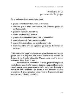 O que pode sair errado com as equipes?
Problema nº 7:
pensamento de grupo
Eis os sintomas do pensamento de grupo
nn pouco ou nenhum debate sobre os assuntos;
nn uma vez que se toma uma decisão, ela apresenta pouco ou
nenhum desafio;
nn pouca ou nenhuma autocrítica;
nn muita “parabenização” interna;
nn posição defensiva em relação a críticas ou desafios;
nn um sentimento de “nós contra o mundo”;
nn uma certeza absoluta de que a equipe está certa;
nn interesses sobre fatos ou opiniões que não os da equipe em
declínio.
O pensamento de grupo é perigoso tanto para o bem-estar da equipe
quanto para o da empresa, pois abala a eficiência das tomadas de
decisão. E ele é muito difundido. Quanto mais coeso o grupo,
maiores os riscos de ele ocorrer.
A melhor solução é uma força exterior, que tenha impacto e
credibilidade, para desafiar o grupo. Algumas equipes utilizam-se de
consultores externos; outras mantêm o líder a uma certa distância de
muitas de suas atividades (de modo a não influenciá-lo pelo
pensamento de grupo); e outras, ainda, valem-se de pessoas externas
à equipe para revisarem o trabalho.
31
 