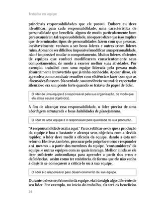 Trabalho em equipe
34
principais responsabilidades que ele possui. Embora eu deva
identificar, para cada responsabilidade, uma característica de
personalidade que beneficia alguns de modo particularmente bom
paraassumiremtalresponsabilidade,nãoquerodizerqueissoimplica
que determinados tipos de personalidades fazem com que pessoas,
inevitavelmente, venham a ser bons líderes e outras criem líderes
ruins.Apesardeserdifícilouimpossívelmodificarumapersonalidade,
não é impossível mudar o comportamento. Muitos líderes eficientes
de equipes que conheci modificaram conscientemente seus
comportamentos, de modo a exercer melhor suas atividades. Por
exemplo, trabalhei com uma equipe liderada pela pessoa mais
absurdamente introvertida que já tinha conhecido. Apesar disso, ele
aprendeu como conduzir reuniões com eficiência e fazer com que as
discussões fluíssem. Na verdade, sua tendência natural de espectador
silencioso era um ponto forte quando se tratava do papel de líder.
O líder de uma equipe é o responsável pela sua organização, de modo que
ela atinja seu(s) objetivo(s).
A fim de alcançar essa responsabilidade, o líder precisa de uma
abordagem estruturada e boas habilidades de planejamento.
O líder de uma equipe é o responsável pela qualidade da sua produção.
“A responsabilidade acaba aqui.” Para certificar-se de que a produção
da equipe é boa o bastante e alcança seus objetivos com a devida
rapidez, o líder deve medir a eficácia da equipe, dando a esta um
retorno.Eledeve,também,procurarpelopróprioretornoeresponder
a si mesmo — a partir dos membros da equipe, “consumidores” da
equipe, e outras equipes com as quais interage. Melhor ainda se ele
tiver suficiente autoconfiança para aprender a partir dos erros e
deficiências, assim como ter resistência, de forma que ele não venha
a desistir se começarem a criticá-lo ou à sua equipe.
O líder é o responsável pelo desenvolvimento de sua equipe.
Durante o desenvolvimento da equipe, ela irá exigir algo diferente de
seu líder. Por exemplo, no início do trabalho, ela terá os benefícios
 