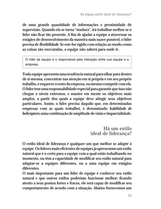 Há algum estilo ideal de liderança?
de uma grande quantidade de informações e proximidade de
supervisão. Quando ela se torna “madura”, irá trabalhar melhor se o
líder não ficar tão presente. A fim de ajudar a equipe a atravessar os
estágios de desenvolvimento da maneira mais suave possível, o líder
precisa de flexibilidade. Se este for rígido com relação ao modo como
as coisas são executadas, a equipe não saberá para onde ir.
O líder da equipe é o responsável pela interação entre sua equipe e a
empresa.
Toda equipe apresenta uma tendência natural para olhar para dentro
de si mesma, concentrar sua atenção em si própria e em seu próprio
trabalho,eesquecerorestodaempresa,oumesmocompetircomela.
O líder tem uma responsabilidade especial para garantir que isso não
chegue a níveis extremos, e manter em mente os objetivos mais
amplos, a partir dos quais a equipe deve atingir seus objetivos
particulares. Assim, o líder precisa daquilo que, em determinadas
empresas com as quais trabalhei, é denominado habilidade de
helicóptero: uma combinação de amplitude de visão e imparcialidade.
Há um estilo
ideal de liderança?
O estilo ideal de liderança é qualquer um que melhor se adapte à
equipe. Os líderes mais eficientes de equipes já apresentam um estilo
natural que é o certo para a equipe com a qual estão trabalhando no
momento, ou têm a capacidade de modificar seu estilo natural para
adaptar-se a equipes diferentes, ou a uma equipe em estágios
diferentes.
O mais importante para um líder de equipe é conhecer seu estilo
natural e que outros estilos poderiam funcionar melhor: ficando
atento a seus pontos fortes e fracos, ele será capaz de modificar seu
comportamento de acordo com a situação. Abaixo fornecemos um
35
 
