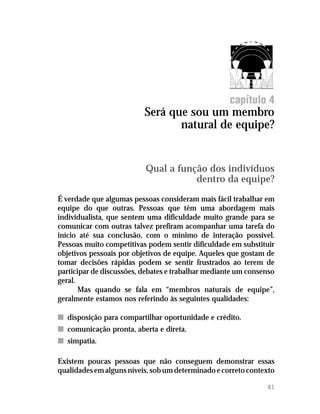 12 41
capítulo 4
Será que sou um membro
natural de equipe?
Qual a função dos indivíduos
dentro da equipe?
É verdade que algumas pessoas consideram mais fácil trabalhar em
equipe do que outras. Pessoas que têm uma abordagem mais
individualista, que sentem uma dificuldade muito grande para se
comunicar com outras talvez prefiram acompanhar uma tarefa do
início até sua conclusão, com o mínimo de interação possível.
Pessoas muito competitivas podem sentir dificuldade em substituir
objetivos pessoais por objetivos de equipe. Aqueles que gostam de
tomar decisões rápidas podem se sentir frustrados ao terem de
participar de discussões, debates e trabalhar mediante um consenso
geral.
Mas quando se fala em “membros naturais de equipe”,
geralmente estamos nos referindo às seguintes qualidades:
nn disposição para compartilhar oportunidade e crédito.
nn comunicação pronta, aberta e direta.
nn simpatia.
Existem poucas pessoas que não conseguem demonstrar essas
qualidades em alguns níveis, sob um determinado e correto contexto
 