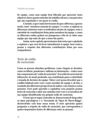Trabalho em equipe
de equipe, como uma equipe bem liderada que apresente tanto
objetivos claros quanto métodos de trabalho eficazes, com parceiros
que são respeitados e em quem se confia.
Contudo,oqueémaisinteressantedoqueadiferença,agrosso
modo, entre “membros naturais de equipes” e o resto, é explorar as
diferenças existentes entre os indivíduos dentro de equipes, entre a
variedade de contribuições feitas pelos membros da equipe, e como
os diferentes estilos podem ser justapostos a fim de se obter uma
equipe que seja mais do que a soma das partes.
Assim, neste capítulo apresentamos dois testes que o ajudarão
a explorar o que você irá levar naturalmente à equipe, bem como a
pensar a respeito das diferentes contribuições feitas por seus
companheiros.
Teste de estilo
de raciocínio
Como as pessoas abordam problemas, como chegam às decisões,
como escolhem, ponderam e utilizam as informações — todos esses
sãocomponentesdo“estiloderaciocínio”.Seuestiloderaciocínioirá
influenciar, de modo profundo, sua contribuição para a criatividade
e tomada de decisões da equipe. Talvez você possa descobrir que o
conflito habitual entre você e outro membro de equipe é, de fato, o
resultado das diferentes perspectivas de ambos, com relação a certos
assuntos. Você pode aprender a capitalizar seus próprios pontos
fortes de raciocínio e abrir um caminho entre você e os membros de
sua equipe identificando seu próprio estilo de raciocínio.
O teste que se segue é baseado na famosa teoria de Jung sobre
os tipos psicológicos e o “Inventário de Tipos de Myers-Briggs”,
desenvolvido com base nessa teoria. O teste apresenta quatro
perguntas a respeito de estilo de raciocínio, que correspondem a
quatro importantes fontes de diferenças entre as pessoas:
42
 