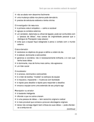 Será que sou um membro natural de equipe?
n não se abala nem desanima facilmente
n uma mudança súbita nos planos pode derrubá-lo
n precisa de estruturas estáveis e tenta criá-las
O investigador de recursos
n à primeira vista é simpático — calmo e sociável
n agrupa os contatos externos
n um vendedor, diplomata ou oficial de ligação; pode ser confundido com
a “pessoa de idéias”, mas carece da originalidade pessoal que o
distingue do Planejador (veja abaixo)
n evita que a equipe fique estagnada e perca o contato com o mundo
externo
O coordenador
n esclarece os objetivos do grupo e define a ordem do dia
n é estável, dominante e extrovertido
n gerencia e coordena; não é necessariamente brilhante, e é raro que
tenha boas idéias
n é dominante, mas de forma mais calma, não-agressiva
n um líder social
O modelador
n é ansioso, dominante e extrovertido
n é o líder de tarefas; “modela” os esforços da equipe
n é impulsivo, impaciente — frustra-se com facilidade
n é rápido para desafiar e rápido para responder a desafios
n encara a equipe como uma extensão de seu próprio ego
Planejador ou criador
nn é bastante inteligente
nn difunde o que os outros criaram
nn é uma pessoa de idéias — tem raciocínio original e radical
nn é mais provável que comece a procurar abordagens originais
nn talvez não consiga digerir bem críticas às suas idéias — pode ofender-
se e emburrar-se
49
(continua)
 
