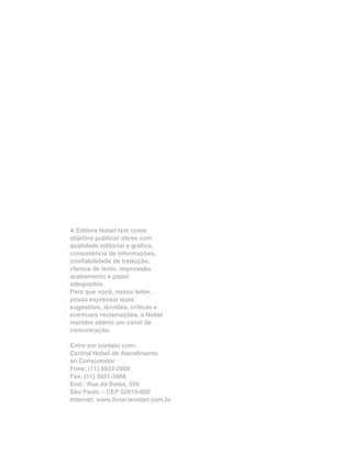 A Editora Nobel tem como
objetivo publicar obras com
qualidade editorial e gráfica,
consistência de informações,
confiabilidade de tradução,
clareza de texto, impressão,
acabamento e papel
adequados.
Para que você, nosso leitor,
possa expressar suas
sugestões, dúvidas, críticas e
eventuais reclamações, a Nobel
mantém aberto um canal de
comunicação.
Entre em contato com:
Central Nobel de Atendimento
ao Consumidor
Fone: (11) 3933-2800
Fax: (11) 3931-3988
End.: Rua da Balsa, 559
São Paulo – CEP 02910-000
Internet: www.livrarianobel.com.br
 