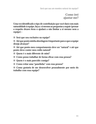 Será que sou um membro natural de equipe?
Como irei
ajustar-me?
Uma vez identificado o tipo de contribuição que você dará com mais
naturalidade à equipe, faça a si mesmo as perguntas a seguir (pensar
a respeito desses itens o ajudará a não limitar a si mesmo nem a
equipe) :
nn Será que sou exclusivo na equipe?
nn Atéquepontominhaabordageméimportanteparaoqueaequipe
deseja alcançar?
nn Até que ponto meu comportamento deve ser “natural” e até que
ponto devo conter meu estilo natural?
nn Quem é o mais diferente de mim?
nn Como posso trabalhar de forma eficaz com essa pessoa?
nn Quem é o mais parecido comigo?
nn Como evitar uma “panelinha” com essa pessoa?
nn Como gostaria de me desenvolver pessoalmente por meio do
trabalho com essa equipe?
51
 