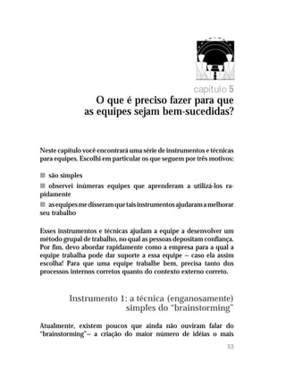 Oque é preciso fazer para que as equipes sejam bem-sucedidas?
53
capítulo 5
O que é preciso fazer para que
as equipes sejam bem-sucedidas?
Neste capítulo você encontrará uma série de instrumentos e técnicas
para equipes. Escolhi em particular os que seguem por três motivos:
nn são simples
nn observei inúmeras equipes que aprenderam a utilizá-los ra-
pidamente
nn asequipesmedisseramquetaisinstrumentosajudaramamelhorar
seu trabalho
Esses instrumentos e técnicas ajudam a equipe a desenvolver um
método grupal de trabalho, no qual as pessoas depositam confiança.
Por fim, devo abordar rapidamente como a empresa para a qual a
equipe trabalha pode dar suporte a essa equipe — caso ela assim
escolha! Para que uma equipe trabalhe bem, precisa tanto dos
processos internos corretos quanto do contexto externo correto.
Instrumento 1: a técnica (enganosamente)
simples do “brainstorming”
Atualmente, existem poucos que ainda não ouviram falar do
“brainstorming”— a criação do maior número de idéias o mais
 